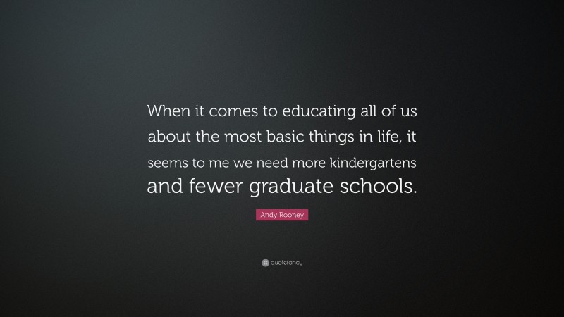 Andy Rooney Quote: “When it comes to educating all of us about the most basic things in life, it seems to me we need more kindergartens and fewer graduate schools.”