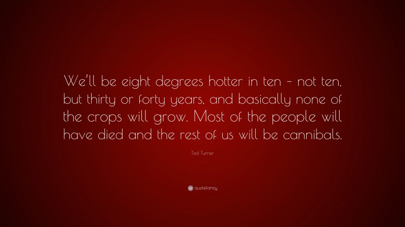 Ted Turner Quote: “We’ll be eight degrees hotter in ten – not ten, but thirty or forty years, and basically none of the crops will grow. Most of the people will have died and the rest of us will be cannibals.”