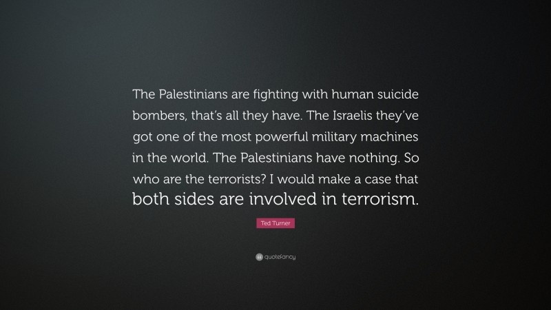 Ted Turner Quote: “The Palestinians are fighting with human suicide bombers, that’s all they have. The Israelis they’ve got one of the most powerful military machines in the world. The Palestinians have nothing. So who are the terrorists? I would make a case that both sides are involved in terrorism.”