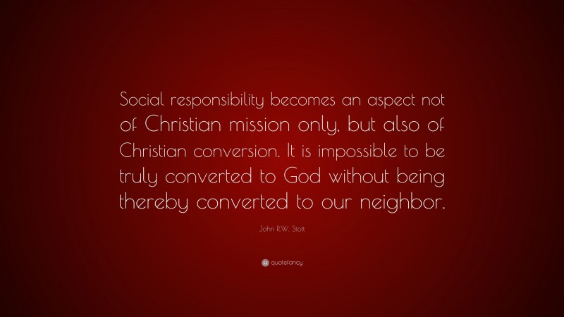 John R.W. Stott Quote: “Social responsibility becomes an aspect not of Christian mission only, but also of Christian conversion. It is impossible to be truly converted to God without being thereby converted to our neighbor.”