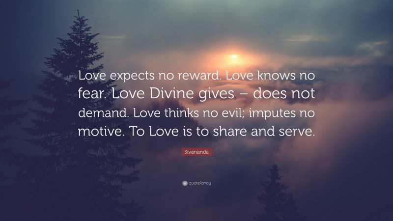 Sivananda Quote: “Love expects no reward. Love knows no fear. Love Divine gives – does not demand. Love thinks no evil; imputes no motive. To Love is to share and serve.”