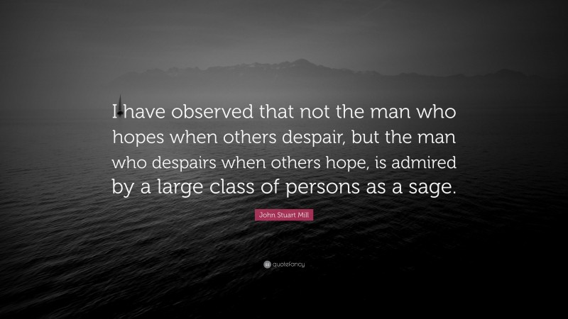 John Stuart Mill Quote: “I have observed that not the man who hopes when others despair, but the man who despairs when others hope, is admired by a large class of persons as a sage.”