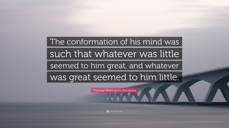 Thomas Babington Macaulay Quote: “The conformation of his mind was such that whatever was little seemed to him great, and whatever was great seemed to him little.”