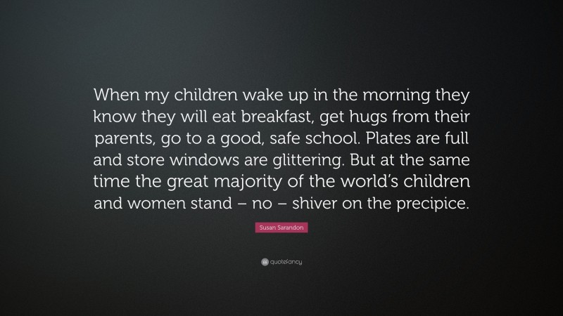 Susan Sarandon Quote: “When my children wake up in the morning they know they will eat breakfast, get hugs from their parents, go to a good, safe school. Plates are full and store windows are glittering. But at the same time the great majority of the world’s children and women stand – no – shiver on the precipice.”