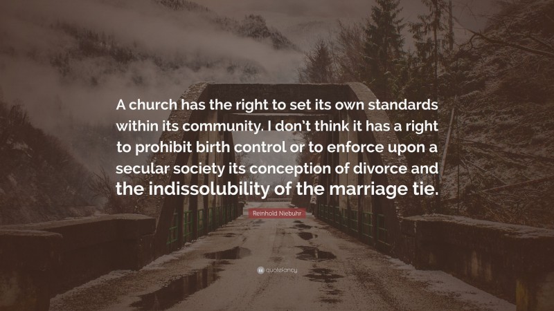 Reinhold Niebuhr Quote: “A church has the right to set its own standards within its community. I don’t think it has a right to prohibit birth control or to enforce upon a secular society its conception of divorce and the indissolubility of the marriage tie.”