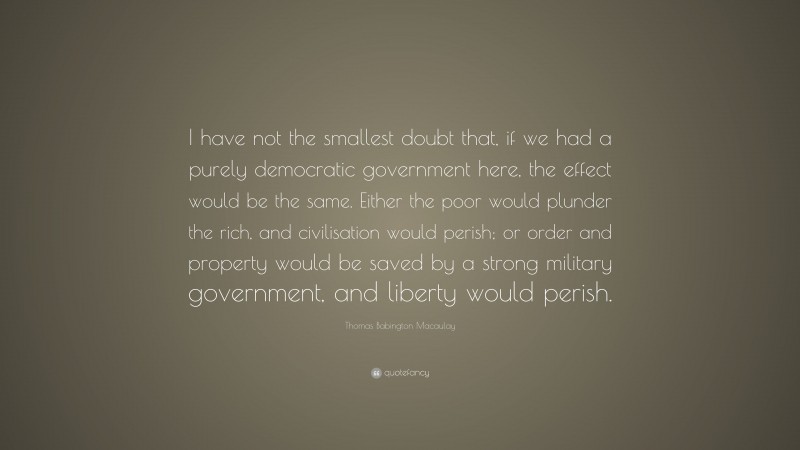Thomas Babington Macaulay Quote: “I have not the smallest doubt that, if we had a purely democratic government here, the effect would be the same. Either the poor would plunder the rich, and civilisation would perish; or order and property would be saved by a strong military government, and liberty would perish.”