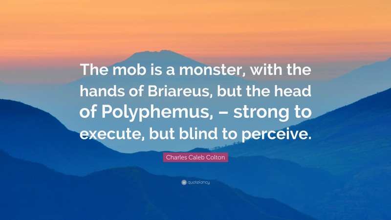 Charles Caleb Colton Quote: “The mob is a monster, with the hands of Briareus, but the head of Polyphemus, – strong to execute, but blind to perceive.”