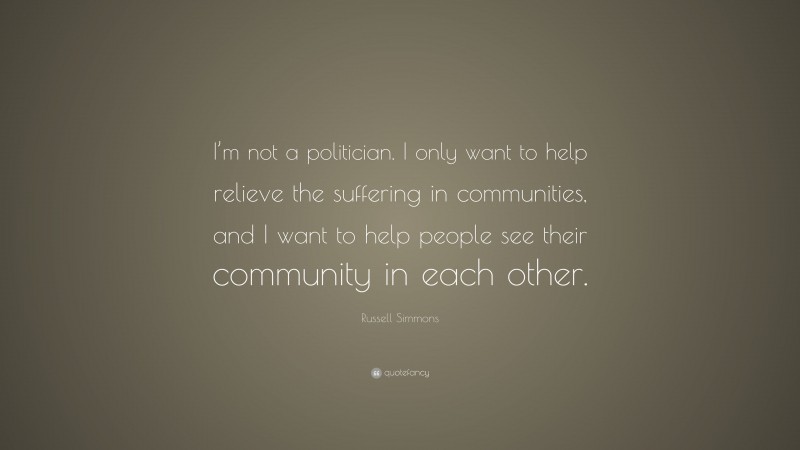 Russell Simmons Quote: “I’m not a politician. I only want to help relieve the suffering in communities, and I want to help people see their community in each other.”