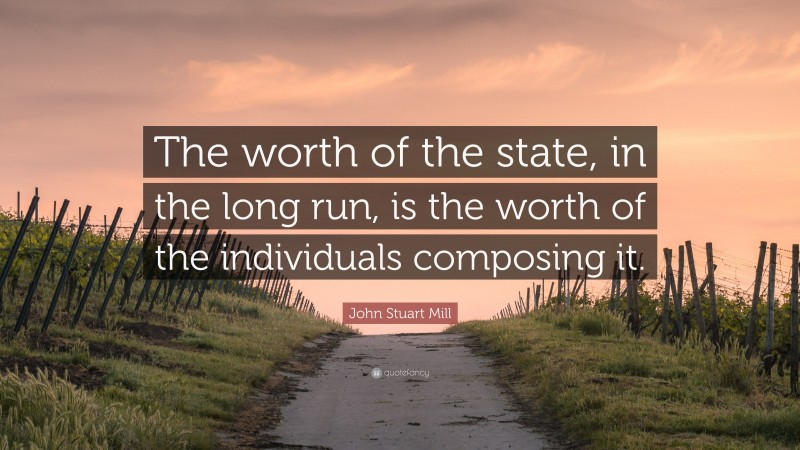 John Stuart Mill Quote: “The worth of the state, in the long run, is the worth of the individuals composing it.”