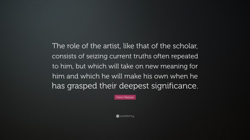 Henri Matisse Quote: “The role of the artist, like that of the scholar, consists of seizing current truths often repeated to him, but which will take on new meaning for him and which he will make his own when he has grasped their deepest significance.”