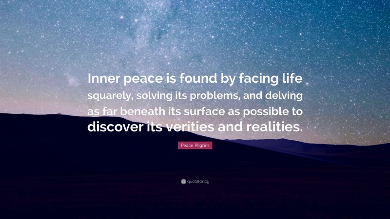 Peace Pilgrim Quote: “Inner peace is found by facing life squarely, solving its problems, and delving as far beneath its surface as possible to discover its verities and realities.”