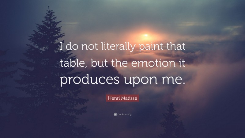 Henri Matisse Quote: “I do not literally paint that table, but the emotion it produces upon me.”