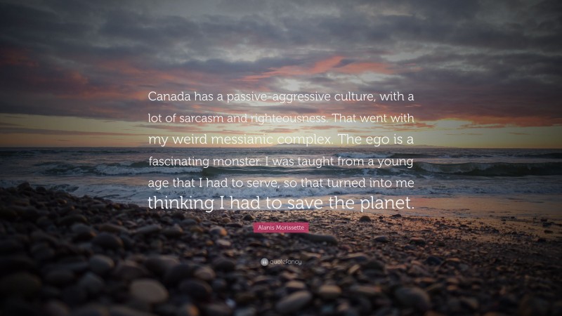 Alanis Morissette Quote: “Canada has a passive-aggressive culture, with a lot of sarcasm and righteousness. That went with my weird messianic complex. The ego is a fascinating monster. I was taught from a young age that I had to serve, so that turned into me thinking I had to save the planet.”