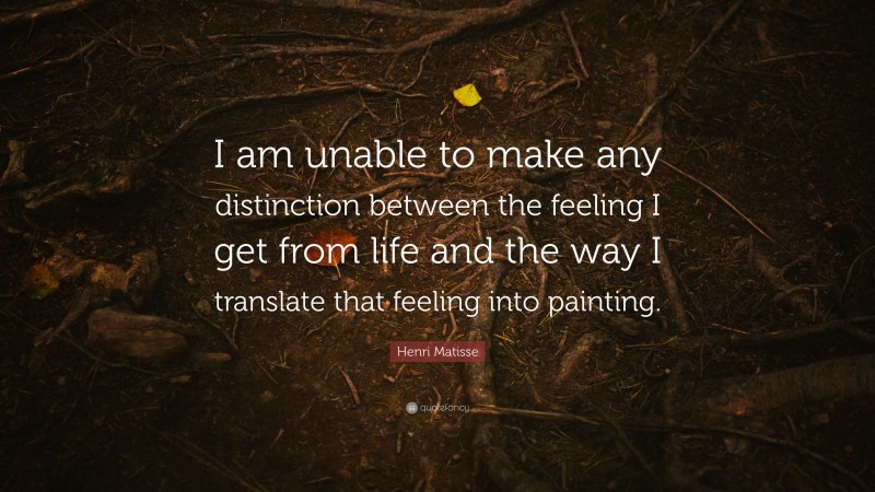 Henri Matisse Quote: “I am unable to make any distinction between the feeling I get from life and the way I translate that feeling into painting.”