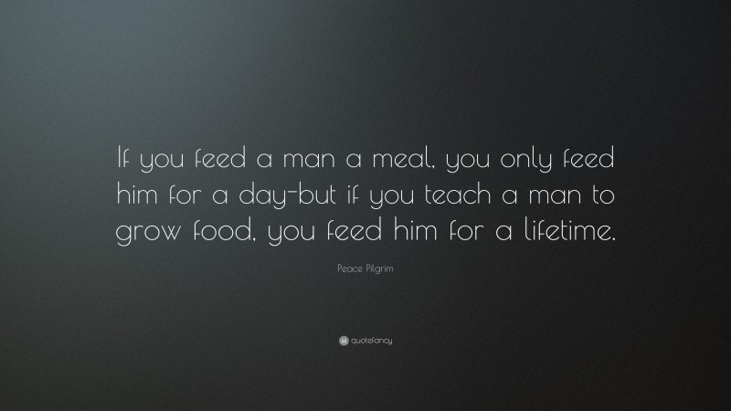 Peace Pilgrim Quote: “If you feed a man a meal, you only feed him for a day-but if you teach a man to grow food, you feed him for a lifetime.”