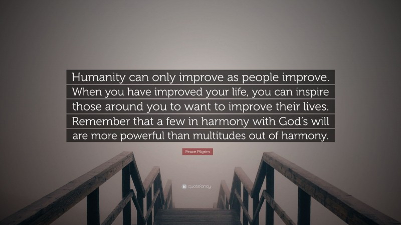 Peace Pilgrim Quote: “Humanity can only improve as people improve. When you have improved your life, you can inspire those around you to want to improve their lives. Remember that a few in harmony with God’s will are more powerful than multitudes out of harmony.”