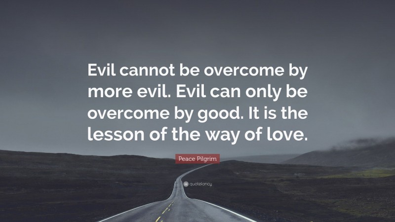 Peace Pilgrim Quote: “Evil cannot be overcome by more evil. Evil can only be overcome by good. It is the lesson of the way of love.”