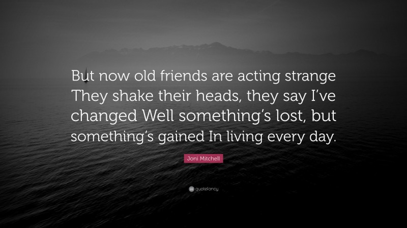 Joni Mitchell Quote: “But now old friends are acting strange They shake their heads, they say I’ve changed Well something’s lost, but something’s gained In living every day.”