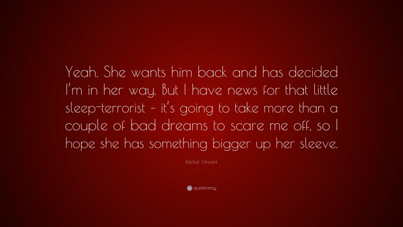Rachel Vincent Quote: “Yeah. She wants him back and has decided I’m in her way. But I have news for that little sleep-terrorist – it’s going to take more than a couple of bad dreams to scare me off, so I hope she has something bigger up her sleeve.”