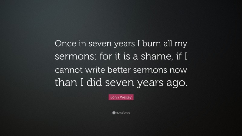 John Wesley Quote: “Once in seven years I burn all my sermons; for it is a shame, if I cannot write better sermons now than I did seven years ago.”