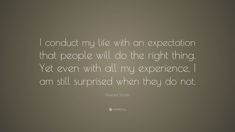 Howard Schultz Quote: “I conduct my life with an expectation that people will do the right thing. Yet even with all my experience, I am still surprised when they do not.”