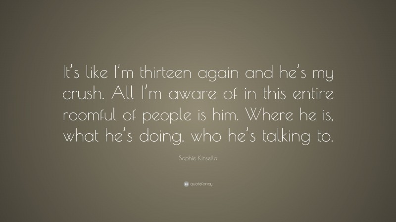 Sophie Kinsella Quote: “It’s like I’m thirteen again and he’s my crush. All I’m aware of in this entire roomful of people is him. Where he is, what he’s doing, who he’s talking to.”