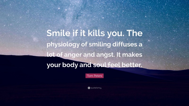 Tom Peters Quote: “Smile if it kills you. The physiology of smiling diffuses a lot of anger and angst. It makes your body and soul feel better.”