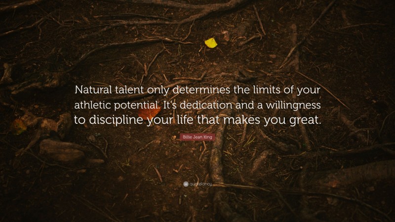 Billie Jean King Quote: “Natural talent only determines the limits of your athletic potential. It’s dedication and a willingness to discipline your life that makes you great.”