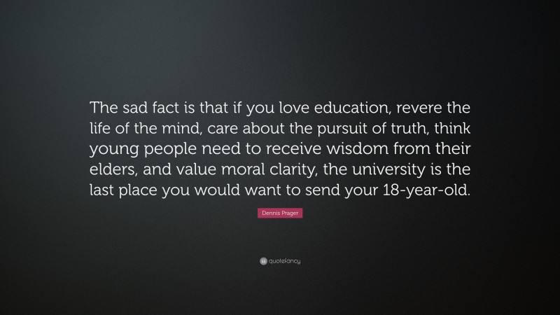 Dennis Prager Quote: “The sad fact is that if you love education, revere the life of the mind, care about the pursuit of truth, think young people need to receive wisdom from their elders, and value moral clarity, the university is the last place you would want to send your 18-year-old.”