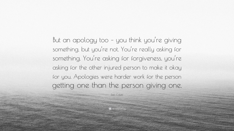 Deb Caletti Quote: “But an apology too – you think you’re giving something, but you’re not. You’re really asking for something. You’re asking for forgiveness, you’re asking for the other injured person to make it okay for you. Apologies were harder work for the person getting one than the person giving one.”