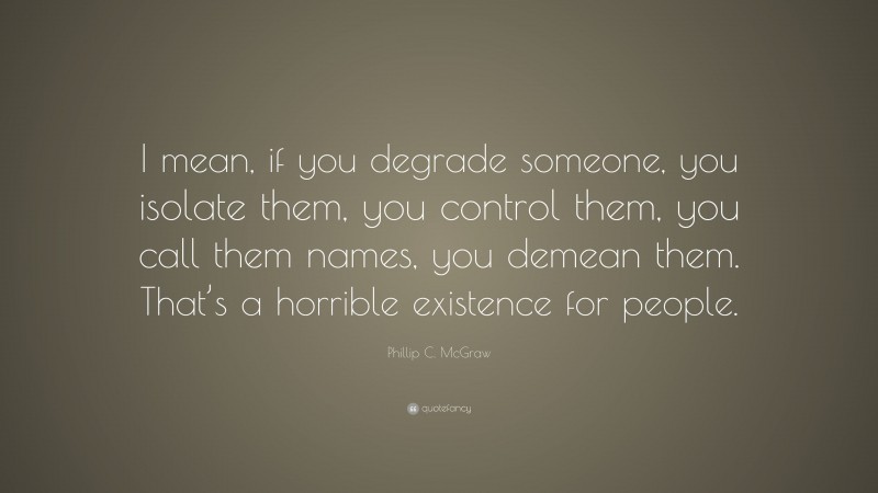 Phillip C. McGraw Quote: “I mean, if you degrade someone, you isolate them, you control them, you call them names, you demean them. That’s a horrible existence for people.”