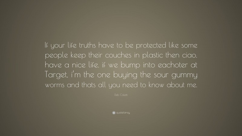 Deb Caletti Quote: “If your life truths have to be protected like some people keep their couches in plastic then ciao. have a nice life. if we bump into eachoter at Target, i’m the one buying the sour gummy worms and thats all you need to know about me.”