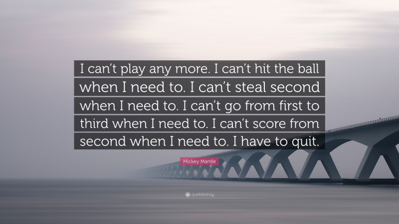 Mickey Mantle Quote: “I can’t play any more. I can’t hit the ball when I need to. I can’t steal second when I need to. I can’t go from first to third when I need to. I can’t score from second when I need to. I have to quit.”