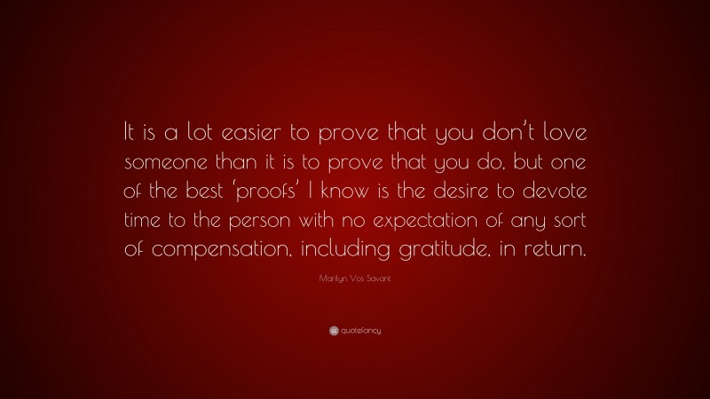 Marilyn Vos Savant Quote: “It is a lot easier to prove that you don’t love someone than it is to prove that you do, but one of the best ‘proofs’ I know is the desire to devote time to the person with no expectation of any sort of compensation, including gratitude, in return.”