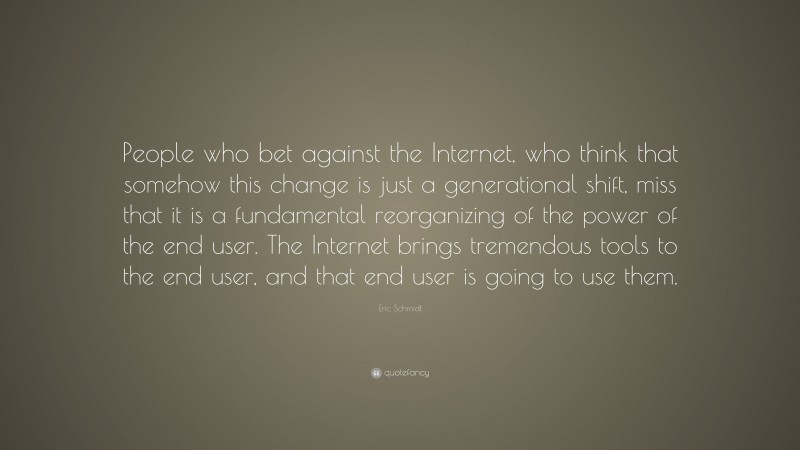 Eric Schmidt Quote: “People who bet against the Internet, who think that somehow this change is just a generational shift, miss that it is a fundamental reorganizing of the power of the end user. The Internet brings tremendous tools to the end user, and that end user is going to use them.”