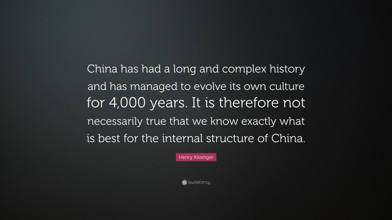 Henry Kissinger Quote: “China has had a long and complex history and has managed to evolve its own culture for 4,000 years. It is therefore not necessarily true that we know exactly what is best for the internal structure of China.”