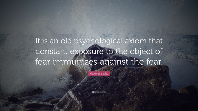 Maxwell Maltz Quote: “It is an old psychological axiom that constant exposure to the object of fear immunizes against the fear.”