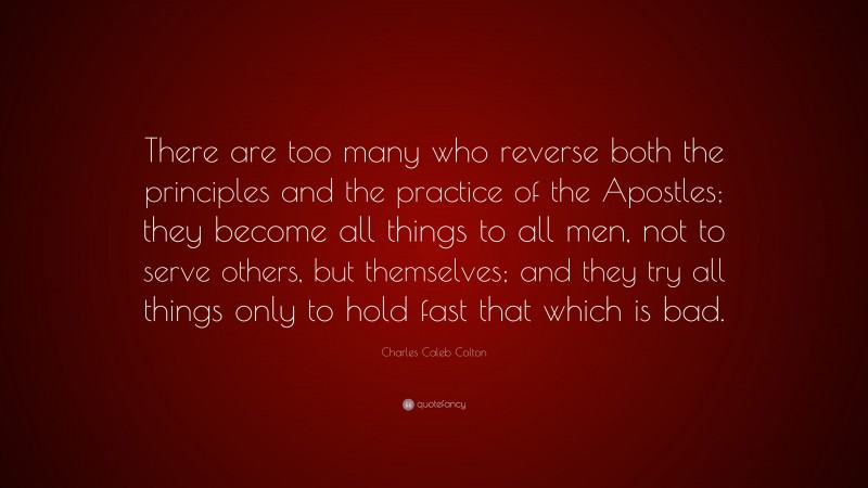 Charles Caleb Colton Quote: “There are too many who reverse both the principles and the practice of the Apostles; they become all things to all men, not to serve others, but themselves; and they try all things only to hold fast that which is bad.”