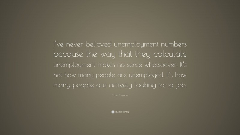 Suze Orman Quote: “I’ve never believed unemployment numbers because the way that they calculate unemployment makes no sense whatsoever. It’s not how many people are unemployed. It’s how many people are actively looking for a job.”