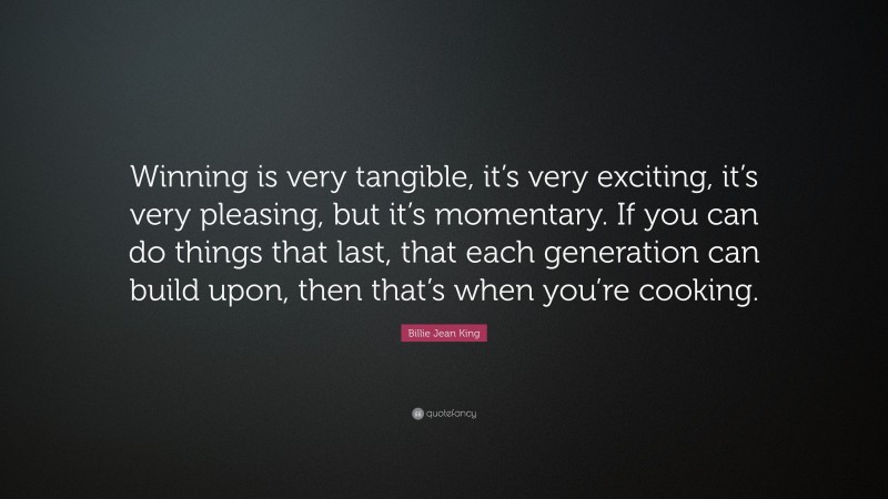 Billie Jean King Quote: “Winning is very tangible, it’s very exciting, it’s very pleasing, but it’s momentary. If you can do things that last, that each generation can build upon, then that’s when you’re cooking.”