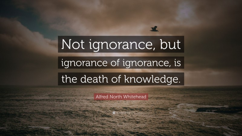 Alfred North Whitehead Quote: “Not ignorance, but ignorance of ignorance, is the death of knowledge.”