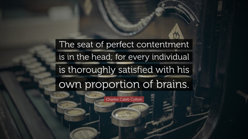 Charles Caleb Colton Quote: “The seat of perfect contentment is in the head; for every individual is thoroughly satisfied with his own proportion of brains.”