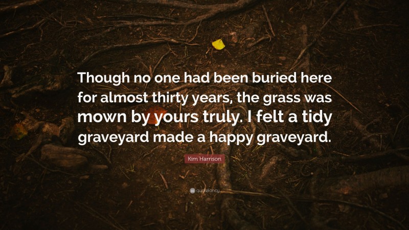 Kim Harrison Quote: “Though no one had been buried here for almost thirty years, the grass was mown by yours truly. I felt a tidy graveyard made a happy graveyard.”