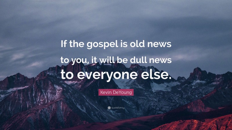 Kevin DeYoung Quote: “If the gospel is old news to you, it will be dull news to everyone else.”