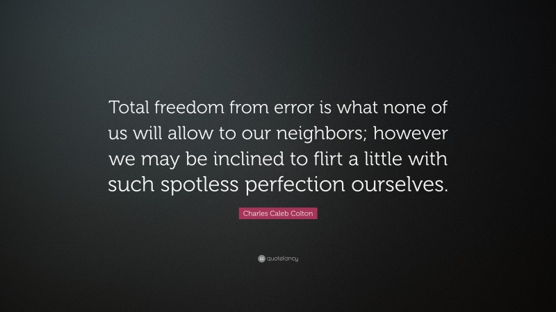 Charles Caleb Colton Quote: “Total freedom from error is what none of us will allow to our neighbors; however we may be inclined to flirt a little with such spotless perfection ourselves.”