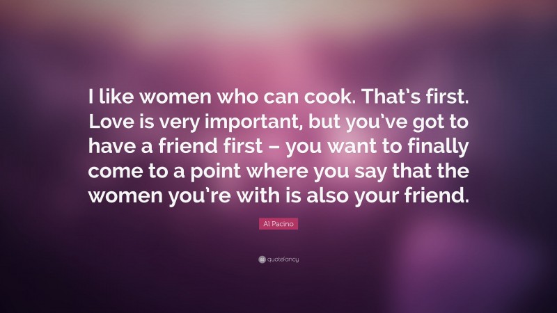 Al Pacino Quote: “I like women who can cook. That’s first. Love is very important, but you’ve got to have a friend first – you want to finally come to a point where you say that the women you’re with is also your friend.”