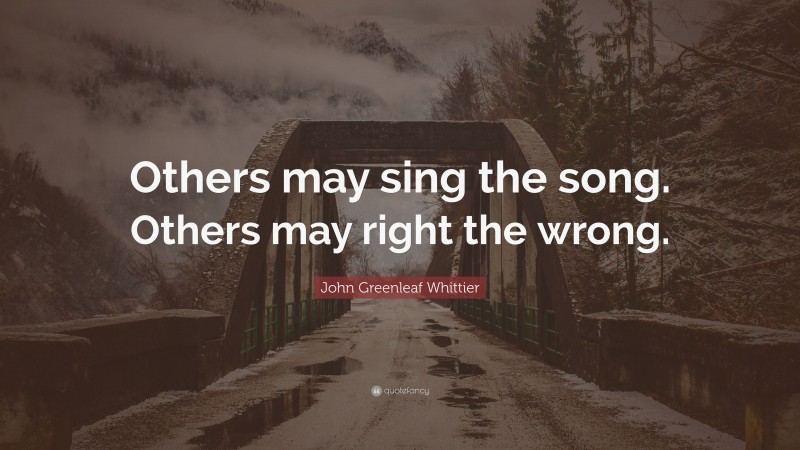 John Greenleaf Whittier Quote: “Others may sing the song. Others may right the wrong.”