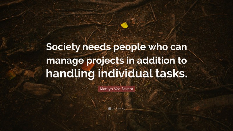 Marilyn Vos Savant Quote: “Society needs people who can manage projects in addition to handling individual tasks.”