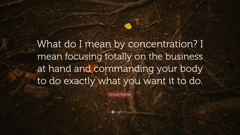 Arnold Palmer Quote: “What do I mean by concentration? I mean focusing totally on the business at hand and commanding your body to do exactly what you want it to do.”