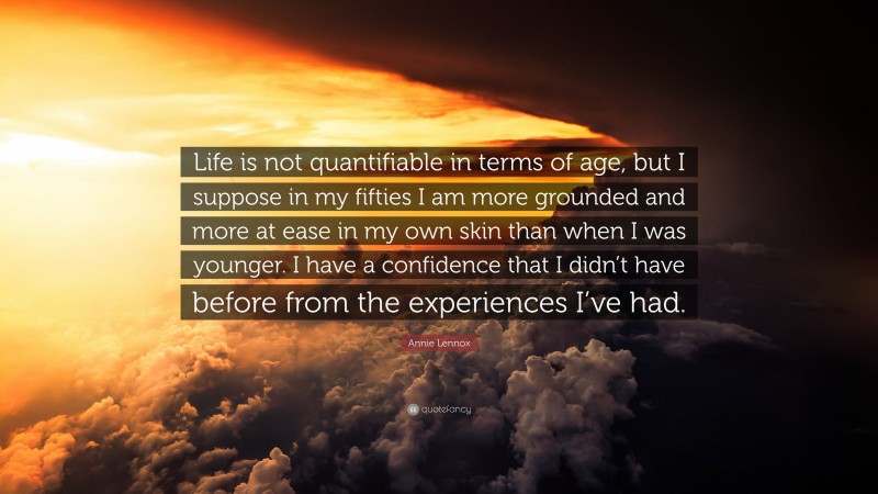 Annie Lennox Quote: “Life is not quantifiable in terms of age, but I suppose in my fifties I am more grounded and more at ease in my own skin than when I was younger. I have a confidence that I didn’t have before from the experiences I’ve had.”